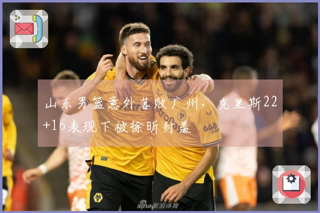 山东男篮意外落败广州，克里斯22+16表现下被徐昕封盖