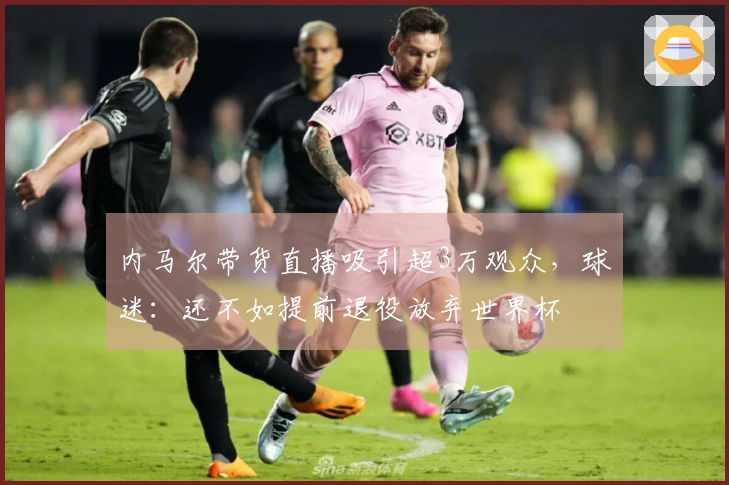 内马尔带货直播吸引超3万观众，球迷：还不如提前退役放弃世界杯