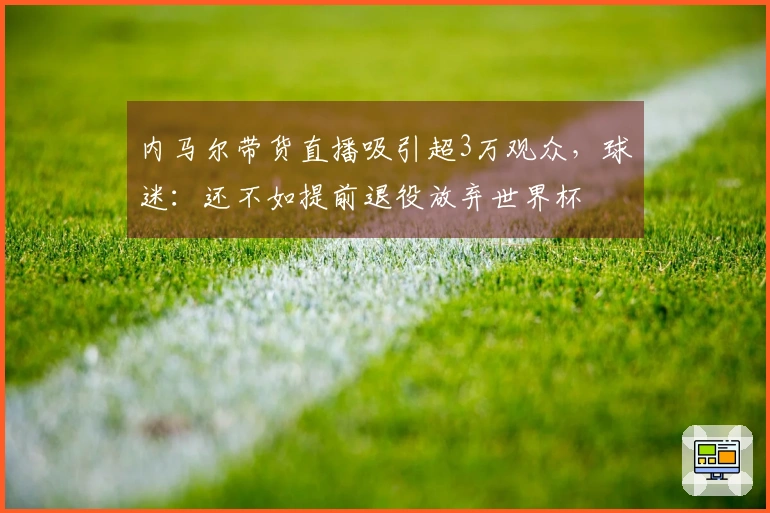 内马尔带货直播吸引超3万观众，球迷：还不如提前退役放弃世界杯
