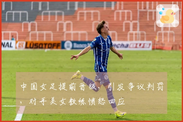 中国女足提前晋级，引发争议判罚，对手美女教练愤怒回应