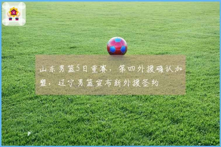 山东男篮5日重赛，第四外援确认加盟，辽宁男篮宣布新外援签约