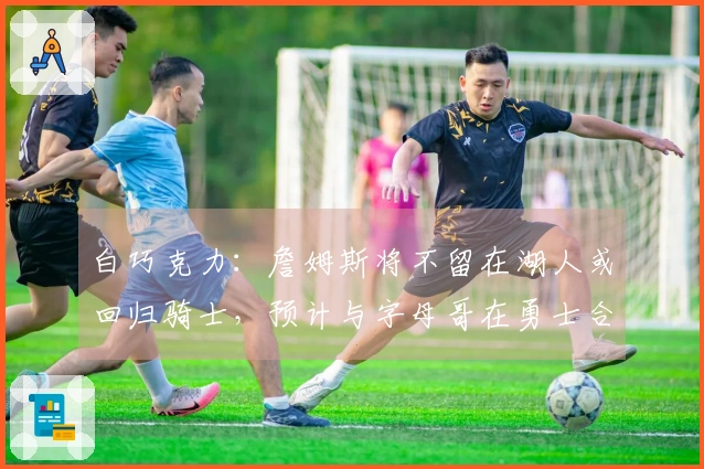 白巧克力：詹姆斯将不留在湖人或回归骑士，预计与字母哥在勇士合作