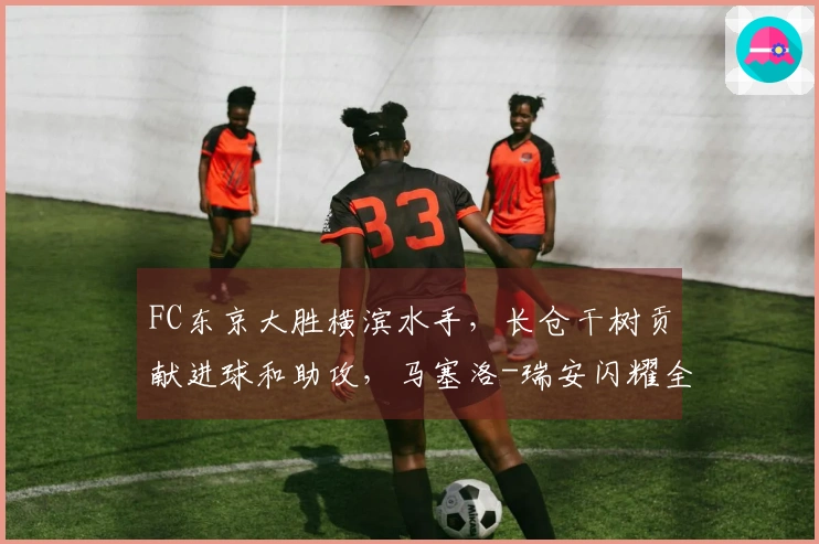 FC东京大胜横滨水手，长仓干树贡献进球和助攻，马塞洛-瑞安闪耀全场