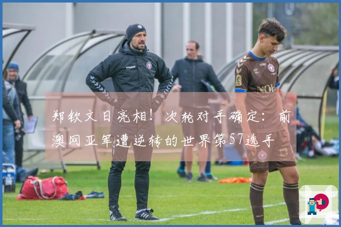 郑钦文日亮相！次轮对手确定：前澳网亚军遭逆转的世界第57选手