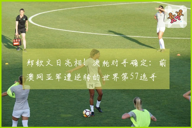 郑钦文日亮相！次轮对手确定：前澳网亚军遭逆转的世界第57选手