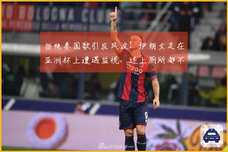 拒绝奏国歌引发风波！伊朗女足在亚洲杯上遭遇监视，连上厕所都不自由