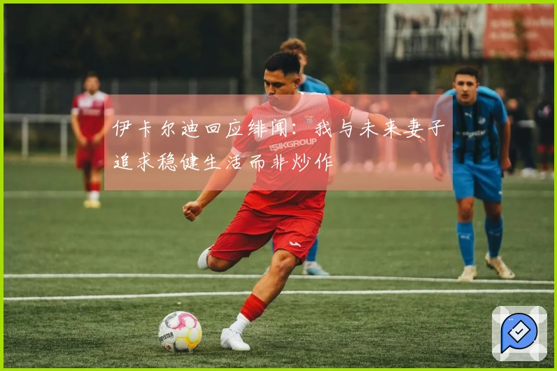 伊卡尔迪回应绯闻：我与未来妻子追求稳健生活而非炒作