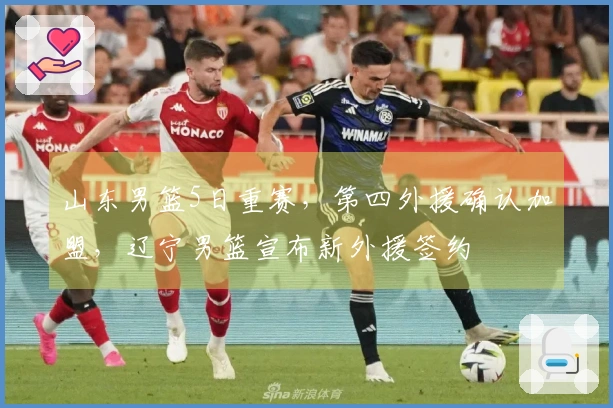 山东男篮5日重赛，第四外援确认加盟，辽宁男篮宣布新外援签约