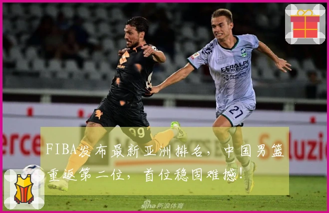 FIBA发布最新亚洲排名，中国男篮重返第二位，首位稳固难撼！