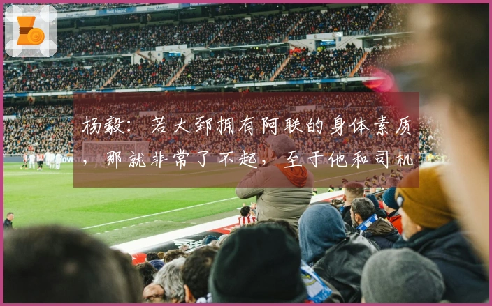 杨毅：若大郅拥有阿联的身体素质，那就非常了不起，至于他和司机谁首发则难以定论。