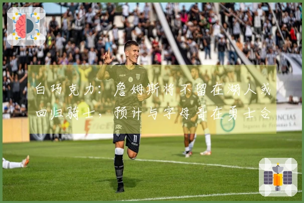 白巧克力：詹姆斯将不留在湖人或回归骑士，预计与字母哥在勇士合作