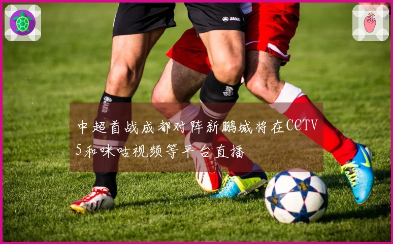 中超首战成都对阵新鹏城将在CCTV5和咪咕视频等平台直播