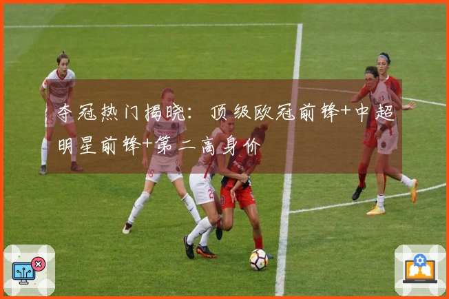 夺冠热门揭晓：顶级欧冠前锋+中超明星前锋+第二高身价