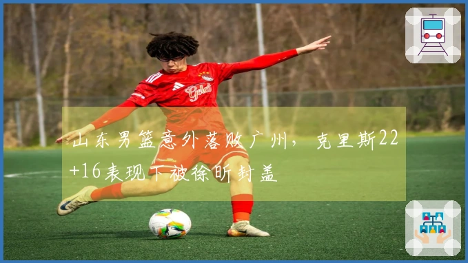 山东男篮意外落败广州，克里斯22+16表现下被徐昕封盖